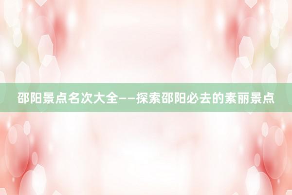 邵阳景点名次大全——探索邵阳必去的素丽景点
