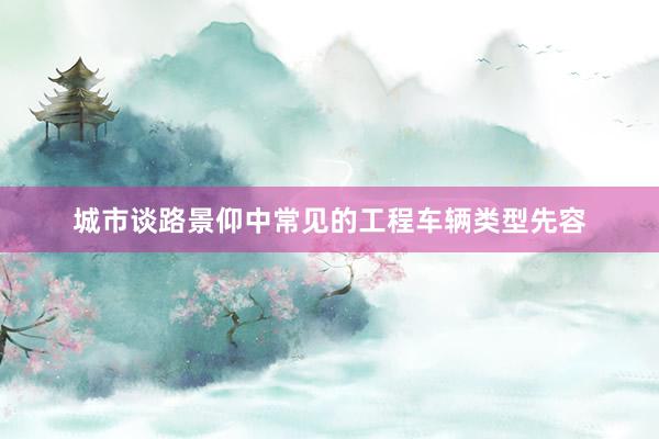 城市谈路景仰中常见的工程车辆类型先容