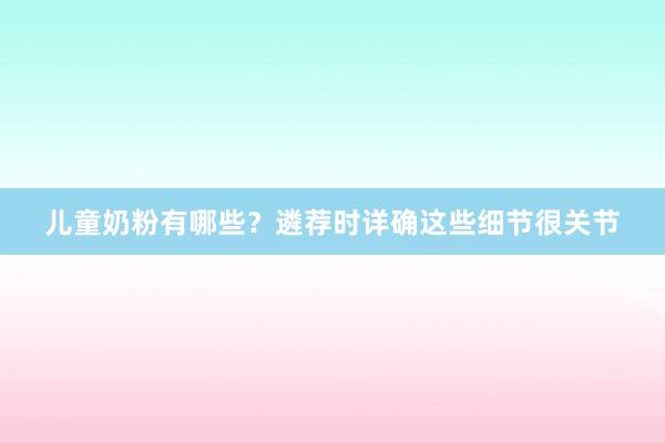 儿童奶粉有哪些？遴荐时详确这些细节很关节